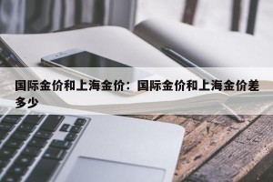 国际金价和上海金价：国际金价和上海金价差多少