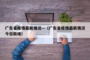 广东省疫情最新情况—（广东省疫情最新情况今日新增）