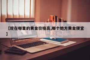 【现在哪里的黄金价格高,哪个地方黄金便宜】