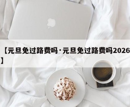 【元旦免过路费吗·元旦免过路费吗2026】
