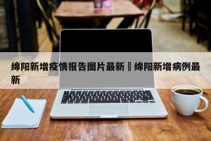 绵阳新增疫情报告图片最新›绵阳新增病例最新