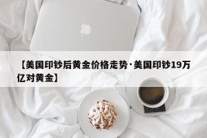 【美国印钞后黄金价格走势·美国印钞19万亿对黄金】