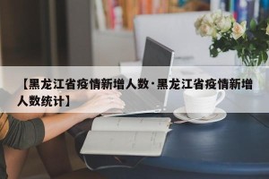 【黑龙江省疫情新增人数·黑龙江省疫情新增人数统计】