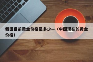 我国目前黄金价格是多少—（中国现在的黄金价格）