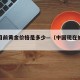 我国目前黄金价格是多少—（中国现在的黄金价格）