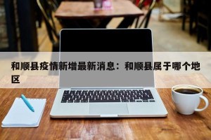 和顺县疫情新增最新消息：和顺县属于哪个地区