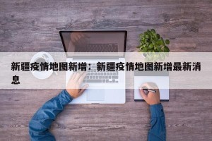 新疆疫情地图新增：新疆疫情地图新增最新消息