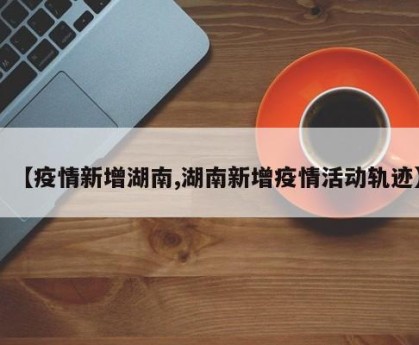 【疫情新增湖南,湖南新增疫情活动轨迹】