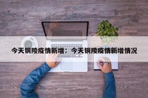 今天铜陵疫情新增：今天铜陵疫情新增情况