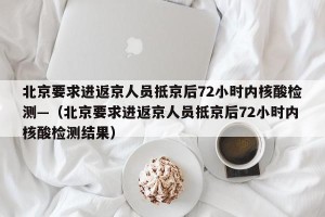 北京要求进返京人员抵京后72小时内核酸检测—（北京要求进返京人员抵京后72小时内核酸检测结果）