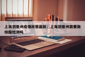 上海到衢州疫情政策最新：上海到衢州需要做核酸检测吗