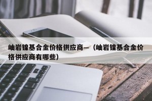 岫岩镍基合金价格供应商—（岫岩镍基合金价格供应商有哪些）