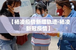 【杨凌疫情新增轨迹·杨凌新冠疫情】