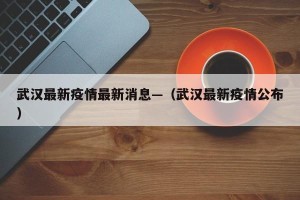 武汉最新疫情最新消息—（武汉最新疫情公布）
