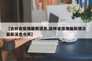 【吉林省疫情最新消息,吉林省疫情最新情况最新消息今天】
