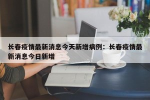 长春疫情最新消息今天新增病例：长春疫情最新消息今日新增