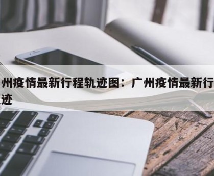 广州疫情最新行程轨迹图：广州疫情最新行动轨迹