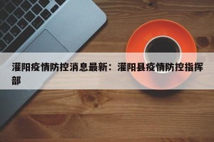 灌阳疫情防控消息最新：灌阳县疫情防控指挥部
