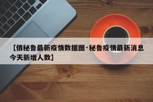 【俄秘鲁最新疫情数据图·秘鲁疫情最新消息今天新增人数】