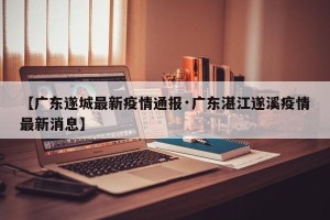 【广东遂城最新疫情通报·广东湛江遂溪疫情最新消息】