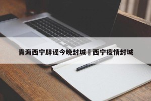 青海西宁辟谣今晚封城›西宁疫情封城