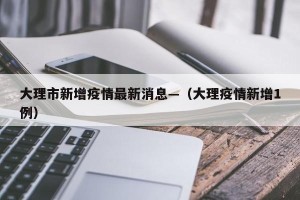 大理市新增疫情最新消息—（大理疫情新增1例）