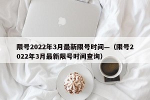 限号2022年3月最新限号时间—（限号2022年3月最新限号时间查询）