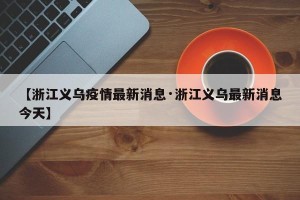 【浙江义乌疫情最新消息·浙江义乌最新消息今天】