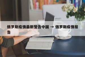 俄罗斯疫情最新警告中国 → 俄罗斯疫情报告