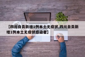 【四川自贡新增1例本土无症状,四川自贡新增1例本土无症状感染者】