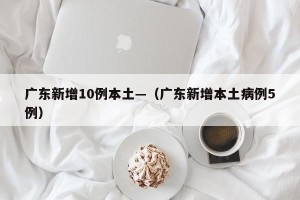 广东新增10例本土—（广东新增本土病例5例）