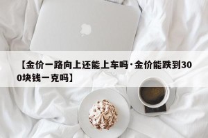 【金价一路向上还能上车吗·金价能跌到300块钱一克吗】