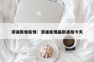 漳浦新增疫情：漳浦疫情最新通报今天