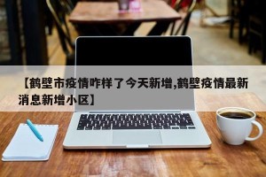 【鹤壁市疫情咋样了今天新增,鹤壁疫情最新消息新增小区】