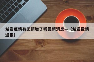 龙岩疫情有无新增了呢最新消息—（龙岩役情通报）