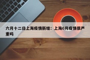 六月十二日上海疫情新增：上海6月疫情很严重吗