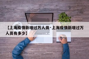 【上海疫情新增过万人员·上海疫情新增过万人员有多少】