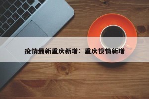 疫情最新重庆新增：重庆役情新增