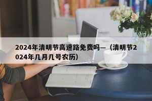 2024年清明节高速路免费吗—（清明节2024年几月几号农历）
