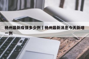 杨州最新疫情多少例›杨州最新消息今天新增一例