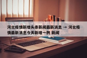 河北疫情新增头条新闻最新消息 → 河北疫情最新消息今天新增一例 新闻