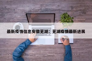 最新疫情信息安徽芜湖：芜湖疫情最新进展