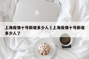 上海疫情十号新增多少人›上海疫情十号新增多少人了