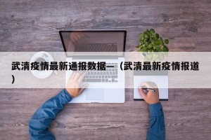 武清疫情最新通报数据—（武清最新疫情报道）