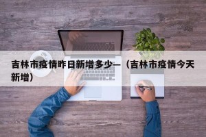 吉林市疫情昨日新增多少—（吉林市疫情今天新增）