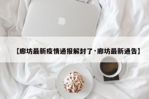 【廊坊最新疫情通报解封了·廊坊最新通告】
