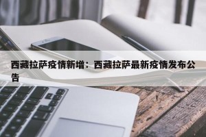 西藏拉萨疫情新增：西藏拉萨最新疫情发布公告