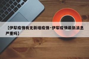 【伊犁疫情有无新增疫情·伊犁疫情最新消息严重吗】