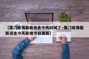 【厦门疫情最新消息今天封城了·厦门疫情最新消息今天新增今日更新】