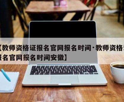 【教师资格证报名官网报名时间·教师资格证报名官网报名时间安徽】